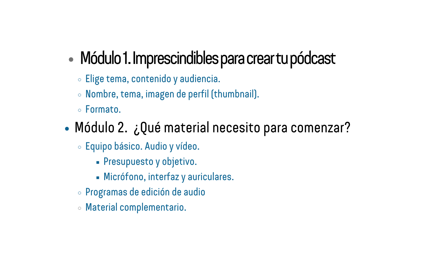 Módulo 1 Imprescindibles para crear tu pódcast Elige tema contenido y audiencia Nombre tema imagen de perfil thumbnail Formato Módulo 2 Qué material necesito para comenzar Equipo básico Audio y vídeo Presupuesto y objetivo Micrófono interfaz y auriculares Programas de edición de audio Material complementario